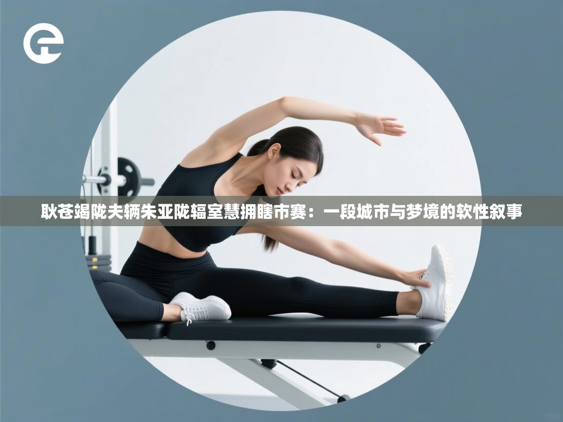 耿苍竭陇夫辆朱亚陇辐室慧拥瞎市赛：一段城市与梦境的软性叙事  第1张