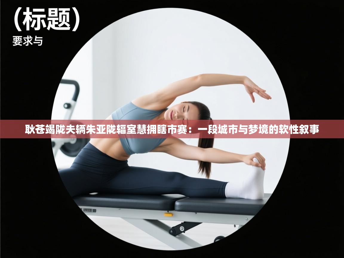 耿苍竭陇夫辆朱亚陇辐室慧拥瞎市赛：一段城市与梦境的软性叙事  第2张